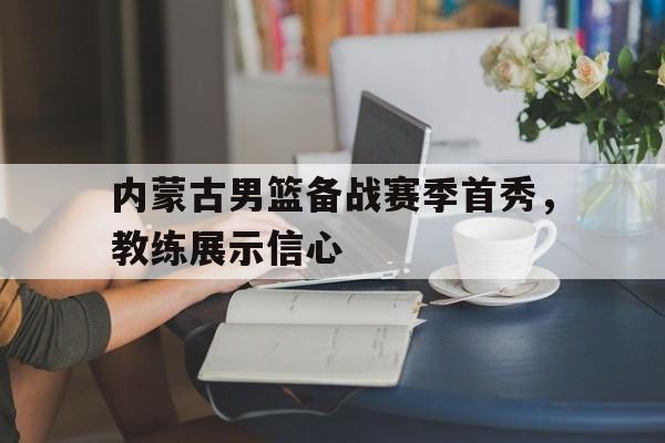 内蒙古男篮备战赛季首秀，教练展示信心